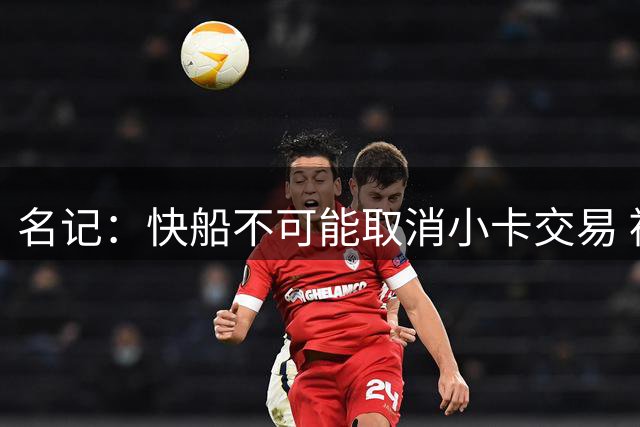 名记：快船不可能取消小卡交易 被罚5年首轮后太需要猛龙选秀权